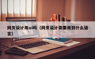 石嘴山网页设计用ui吗（网页设计需要用到什么语言）